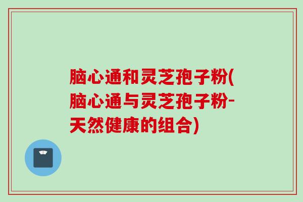 脑心通和灵芝孢子粉(脑心通与灵芝孢子粉-天然健康的组合)