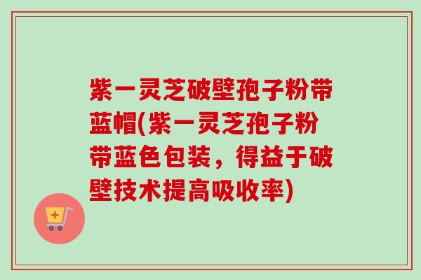 紫一灵芝破壁孢子粉带蓝帽(紫一灵芝孢子粉带蓝色包装，得益于破壁技术提高吸收率)