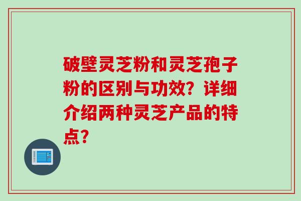 破壁灵芝粉和灵芝孢子粉的区别与功效？详细介绍两种灵芝产品的特点？