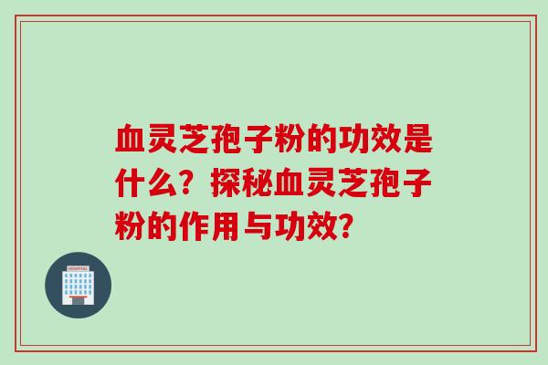 血灵芝孢子粉的功效是什么？探秘血灵芝孢子粉的作用与功效？