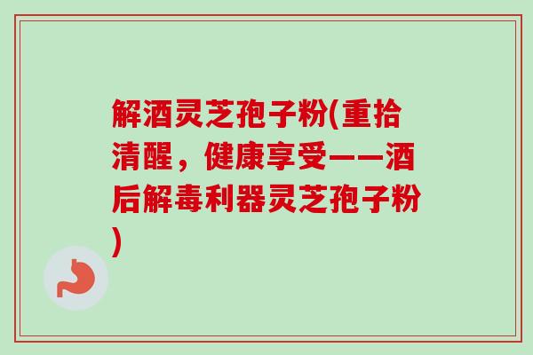 解酒灵芝孢子粉(重拾清醒，健康享受——酒后解毒利器灵芝孢子粉)