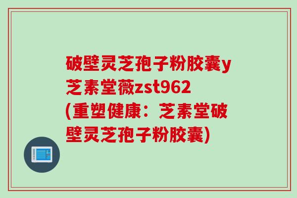 破壁灵芝孢子粉胶囊y芝素堂薇zst962(重塑健康：芝素堂破壁灵芝孢子粉胶囊)