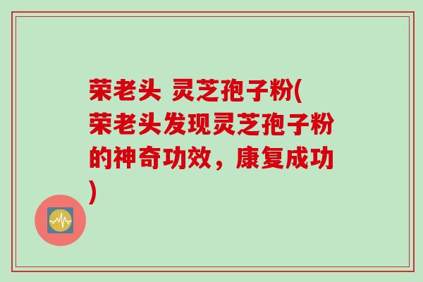 荣老头 灵芝孢子粉(荣老头发现灵芝孢子粉的神奇功效，康复成功)