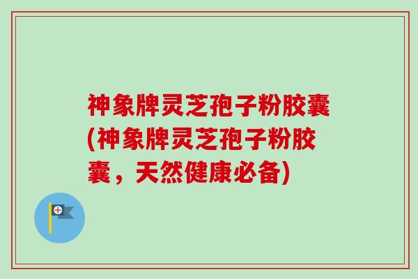 神象牌灵芝孢子粉胶囊(神象牌灵芝孢子粉胶囊，天然健康必备)