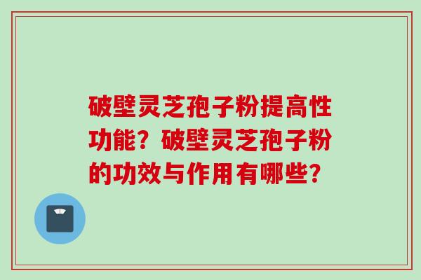 破壁灵芝孢子粉提高性功能？破壁灵芝孢子粉的功效与作用有哪些？