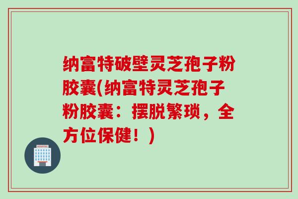 纳富特破壁灵芝孢子粉胶囊(纳富特灵芝孢子粉胶囊:摆脱繁琐,全方位保健!) 纳富特破壁灵芝孢子粉胶囊(纳富特灵芝孢子粉胶囊:摆脱繁琐,全方位保健!)