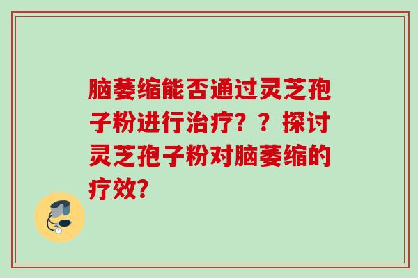 脑萎缩能否通过灵芝孢子粉进行治疗？？探讨灵芝孢子粉对脑萎缩的疗效？