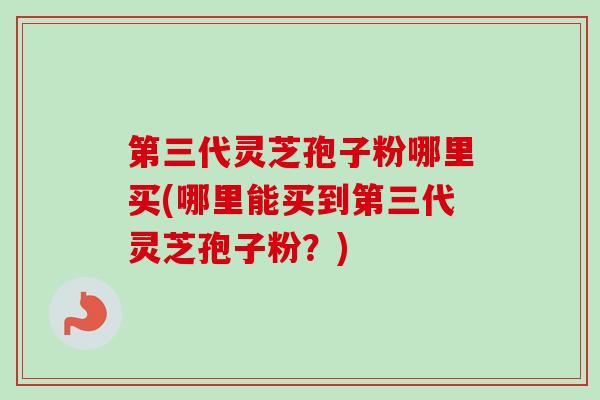 第三代灵芝孢子粉哪里买(哪里能买到第三代灵芝孢子粉？)
