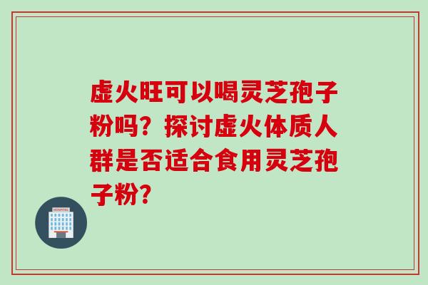 虚火旺可以喝灵芝孢子粉吗？探讨虚火体质人群是否适合食用灵芝孢子粉？