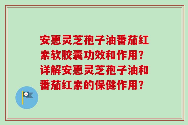安惠灵芝孢子油番茄红素软胶囊功效和作用?详解安惠灵芝孢子油和番茄红素的保健作用? 安惠灵芝孢子油番茄红素软胶囊功效和作用?详解安惠灵芝孢子油和番茄红素的保健作用?