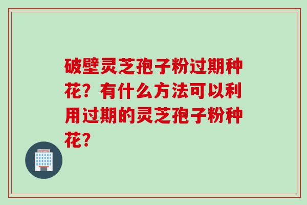 破壁灵芝孢子粉过期种花？有什么方法可以利用过期的灵芝孢子粉种花？