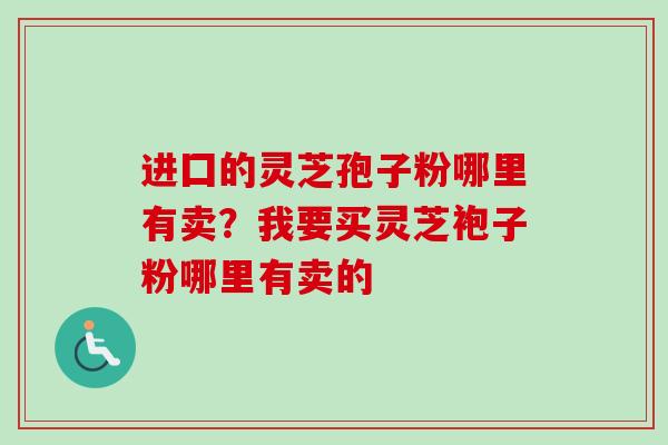 进囗的灵芝孢子粉哪里有卖？我要买灵芝袍子粉哪里有卖的