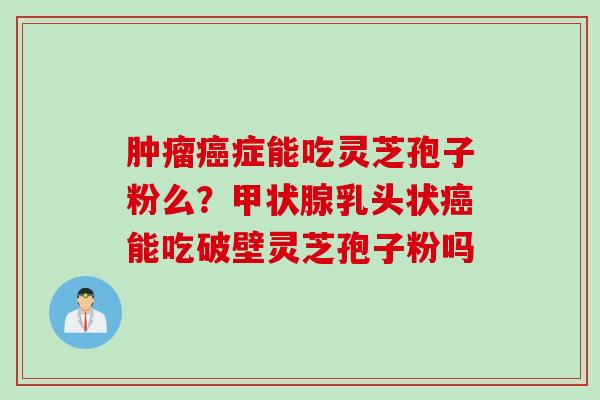 肿瘤癌症能吃灵芝孢子粉么？甲状腺乳头状癌能吃破壁灵芝孢子粉吗