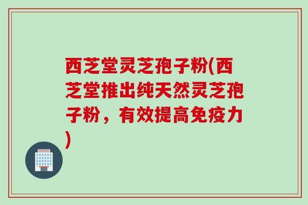 西芝堂灵芝孢子粉(西芝堂推出纯天然灵芝孢子粉，有效提高免疫力)
