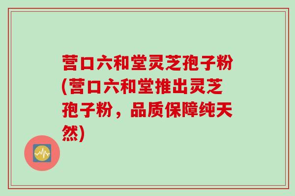 营口六和堂灵芝孢子粉(营口六和堂推出灵芝孢子粉,品质保障纯天然) 营口六和堂灵芝孢子粉(营口六和堂推出灵芝孢子粉,品质保障纯天然)