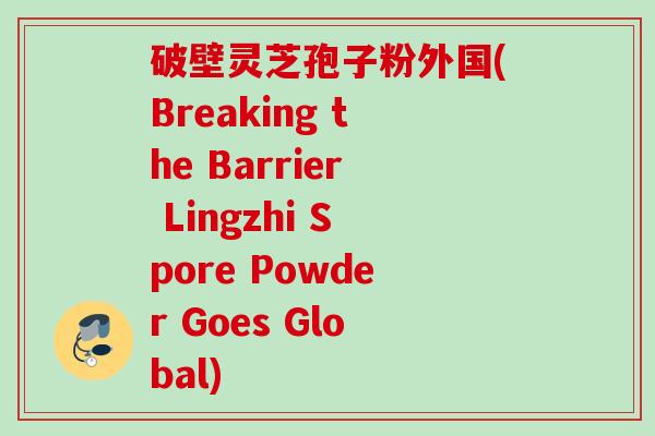 破壁灵芝孢子粉外国(Breaking the Barrier Lingzhi Spore Powder Goes Global)