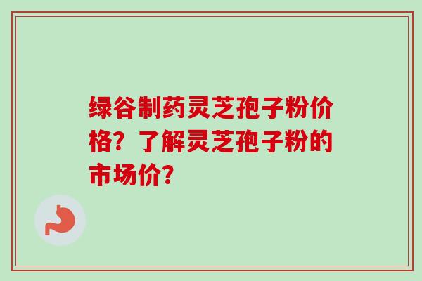 绿谷制药灵芝孢子粉价格？了解灵芝孢子粉的市场价？