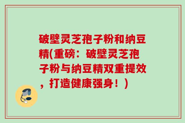 破壁灵芝孢子粉和纳豆精(重磅:破壁灵芝孢子粉与纳豆精双重提效,打造健康强身!) 破壁灵芝孢子粉和纳豆精(重磅:破壁灵芝孢子粉与纳豆精双重提效,打造健康强身!)