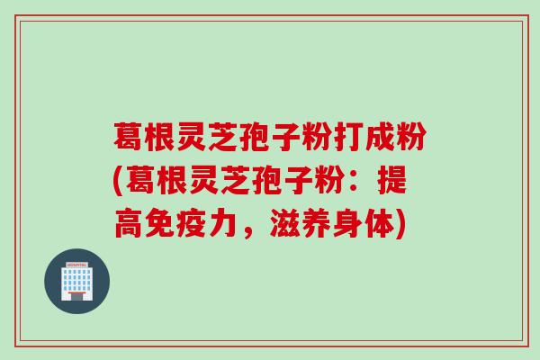 葛根灵芝孢子粉打成粉(葛根灵芝孢子粉：提高免疫力，滋养身体)