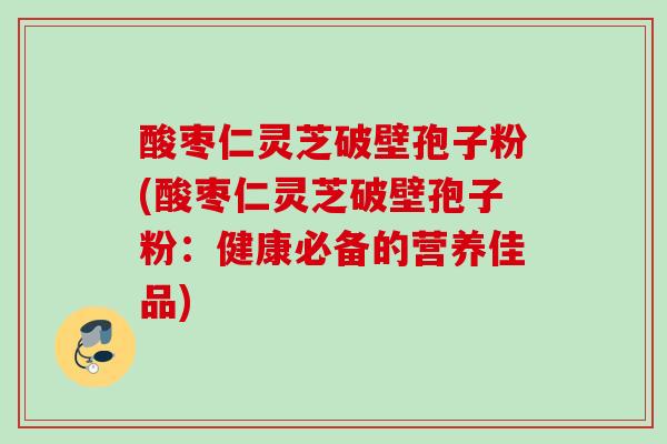 酸枣仁灵芝破壁孢子粉(酸枣仁灵芝破壁孢子粉：健康必备的营养佳品)