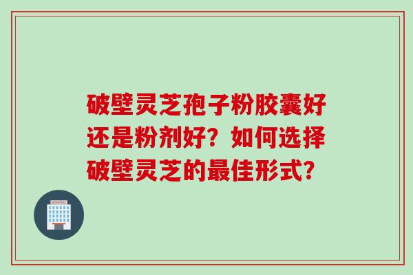 破壁灵芝孢子粉胶囊好还是粉剂好？如何选择破壁灵芝的最佳形式？