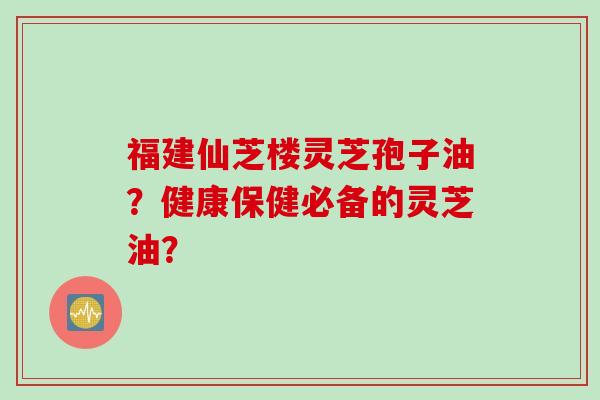 福建仙芝楼灵芝孢子油？健康保健必备的灵芝油？