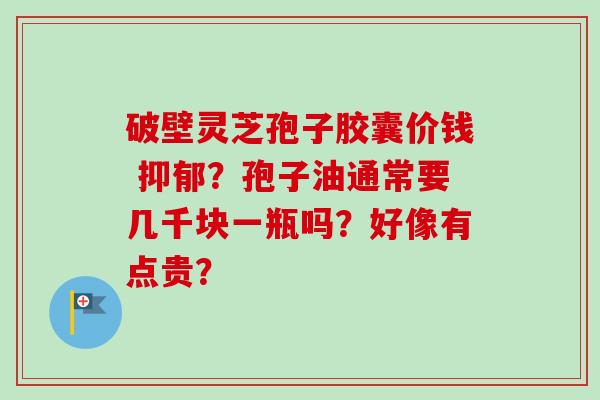 破壁灵芝孢子胶囊价钱 抑郁？孢子油通常要几千块一瓶吗？好像有点贵？