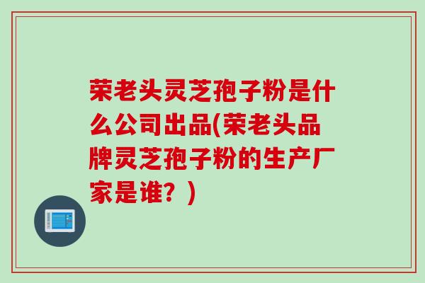 荣老头灵芝孢子粉是什么公司出品(荣老头品牌灵芝孢子粉的生产厂家是谁?) 荣老头灵芝孢子粉是什么公司出品(荣老头品牌灵芝孢子粉的生产厂家是谁?)