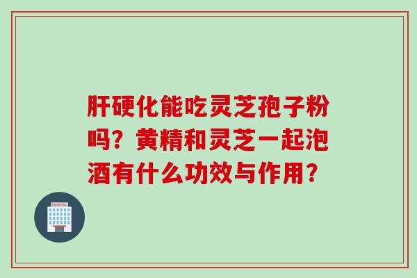 肝硬化能吃灵芝孢子粉吗？黄精和灵芝一起泡酒有什么功效与作用？