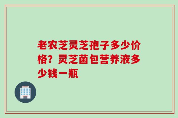 老农芝灵芝孢子多少价格？灵芝菌包营养液多少钱一瓶