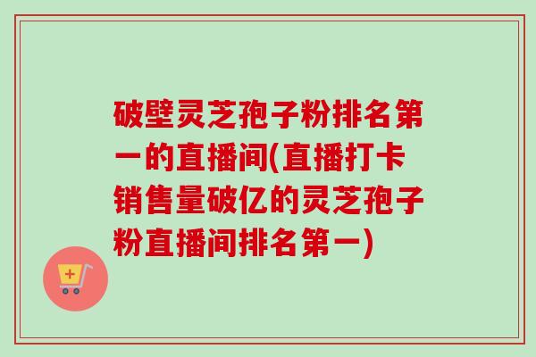 破壁灵芝孢子粉排名第一的直播间(直播打卡销售量破亿的灵芝孢子粉直播间排名第一)