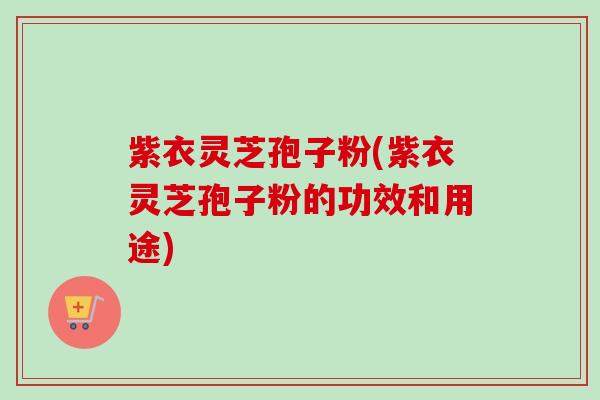 紫衣灵芝孢子粉(紫衣灵芝孢子粉的功效和用途)