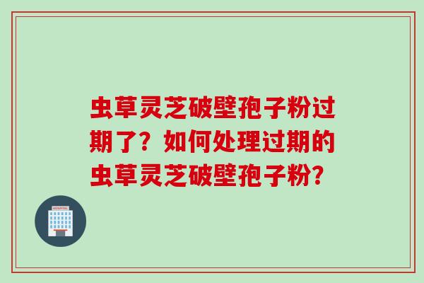 虫草灵芝破壁孢子粉过期了？如何处理过期的虫草灵芝破壁孢子粉？
