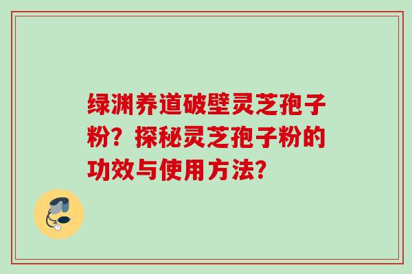 绿渊养道破壁灵芝孢子粉？探秘灵芝孢子粉的功效与使用方法？