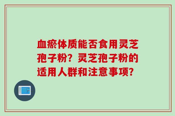 血瘀体质能否食用灵芝孢子粉？灵芝孢子粉的适用人群和注意事项？