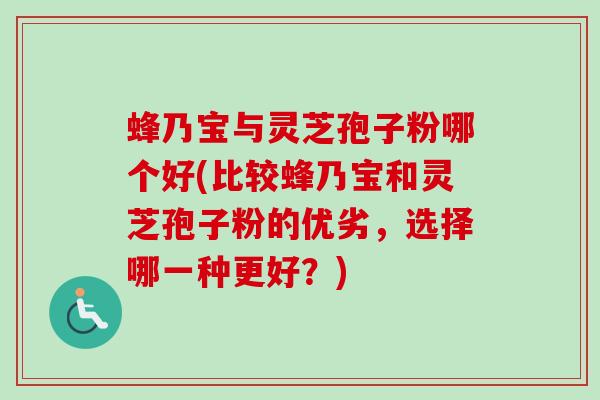 蜂乃宝与灵芝孢子粉哪个好(比较蜂乃宝和灵芝孢子粉的优劣,选择哪一种更好?) 蜂乃宝与灵芝孢子粉哪个好(比较蜂乃宝和灵芝孢子粉的优劣,选择哪一种更好?)