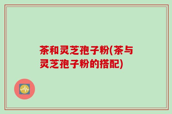 茶和灵芝孢子粉(茶与灵芝孢子粉的搭配)