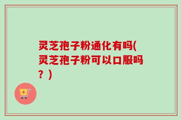 灵芝孢子粉通化有吗(灵芝孢子粉可以口服吗？)