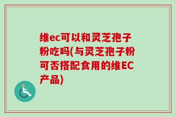 维ec可以和灵芝孢子粉吃吗(与灵芝孢子粉可否搭配食用的维EC产品)