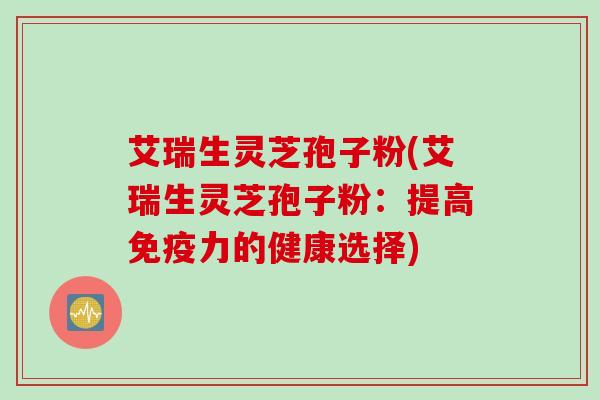 艾瑞生灵芝孢子粉(艾瑞生灵芝孢子粉：提高免疫力的健康选择)