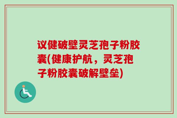 议健破壁灵芝孢子粉胶囊(健康护航，灵芝孢子粉胶囊破解壁垒)