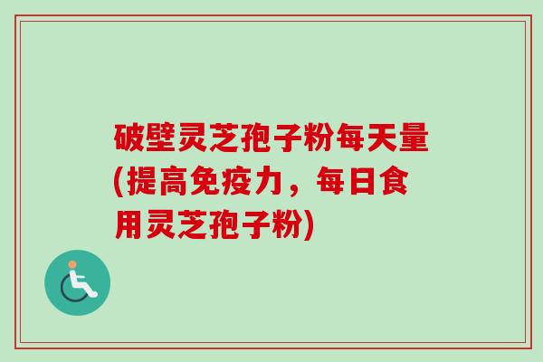 破壁灵芝孢子粉每天量(提高免疫力，每日食用灵芝孢子粉)