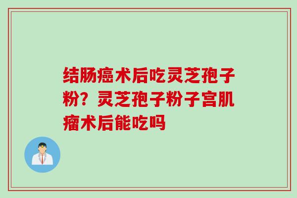 结肠癌术后吃灵芝孢子粉？灵芝孢子粉子宫肌瘤术后能吃吗