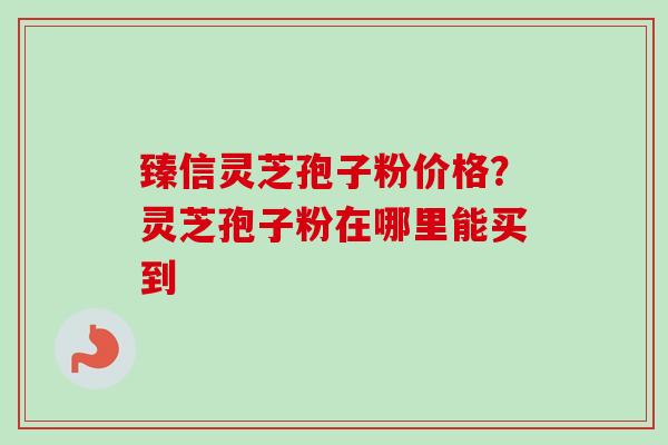 臻信灵芝孢子粉价格？灵芝孢子粉在哪里能买到