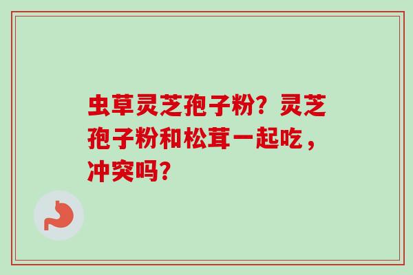 虫草灵芝孢子粉？灵芝孢子粉和松茸一起吃，冲突吗？