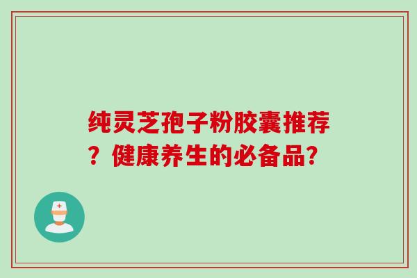 纯灵芝孢子粉胶囊推荐？健康养生的必备品？