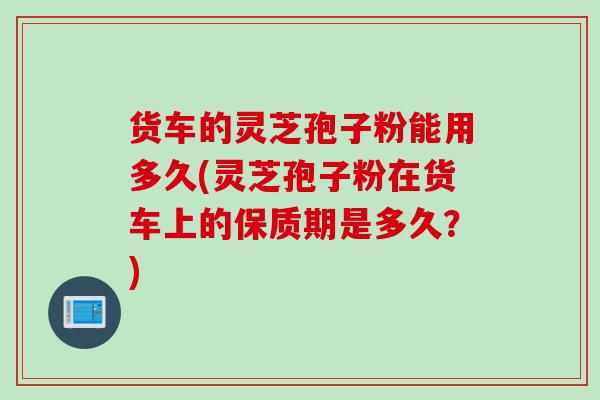 货车的灵芝孢子粉能用多久(灵芝孢子粉在货车上的保质期是多久？)