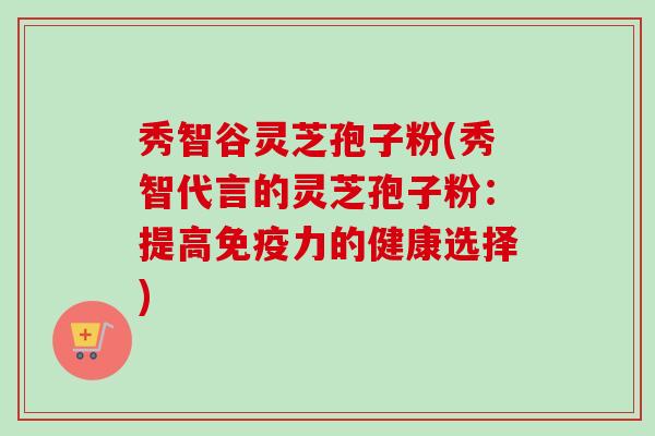 秀智谷灵芝孢子粉(秀智代言的灵芝孢子粉：提高免疫力的健康选择)
