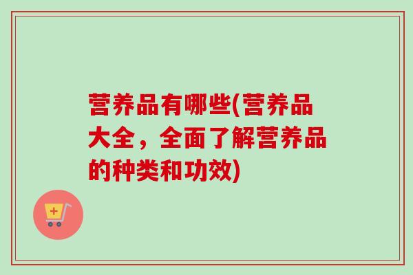 营养品有哪些(营养品大全，全面了解营养品的种类和功效)