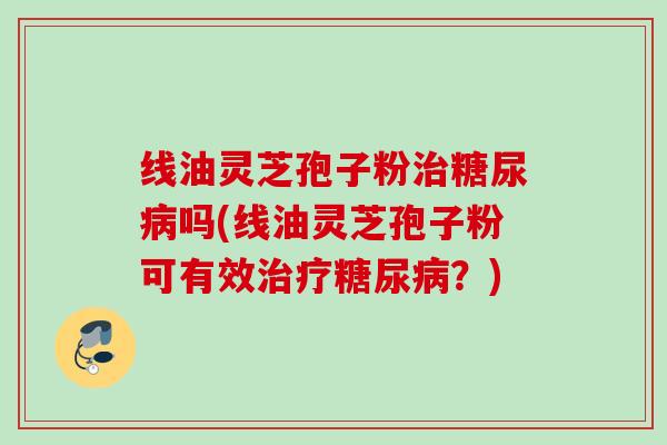 线油灵芝孢子粉治糖尿病吗(线油灵芝孢子粉可有效治疗糖尿病？)